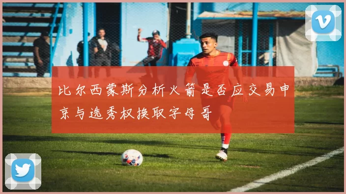 比尔西蒙斯分析火箭是否应交易申京与选秀权换取字母哥