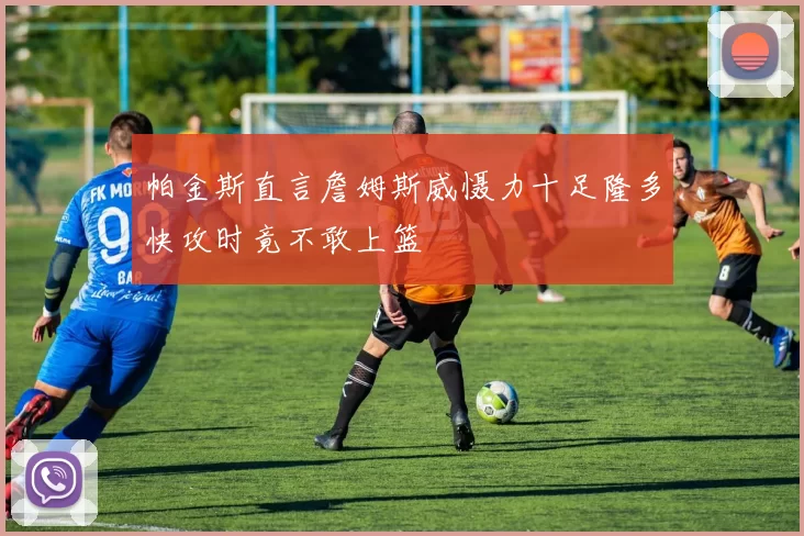 帕金斯直言詹姆斯威慑力十足隆多快攻时竟不敢上篮
