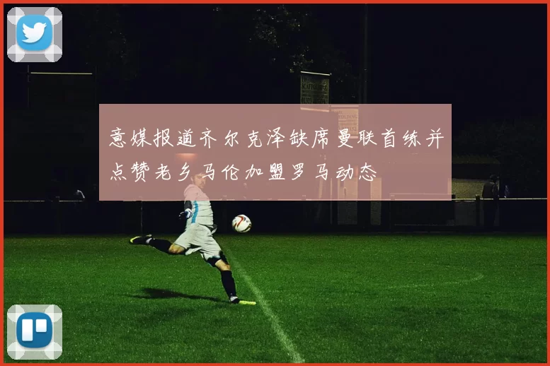 意媒报道齐尔克泽缺席曼联首练并点赞老乡马伦加盟罗马动态