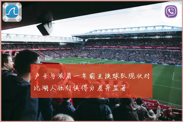 卢卡与浓眉一年前互换球队现状对比湖人独行侠得分差异显著