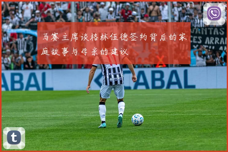 马赛主席谈格林伍德签约背后的家庭故事与母亲的建议