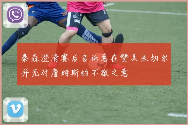 泰森澄清赛后言论意在赞美米切尔并无对詹姆斯的不敬之意