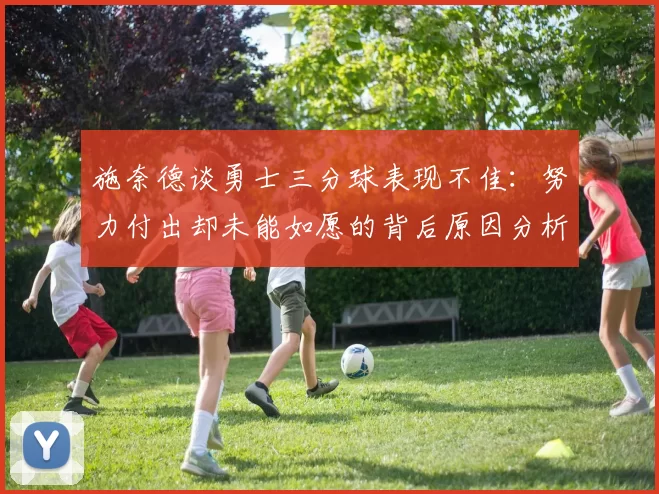 施奈德谈勇士三分球表现不佳：努力付出却未能如愿的背后原因分析