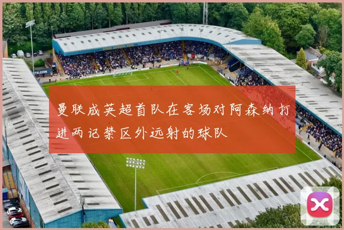 曼联成英超首队在客场对阿森纳打进两记禁区外远射的球队