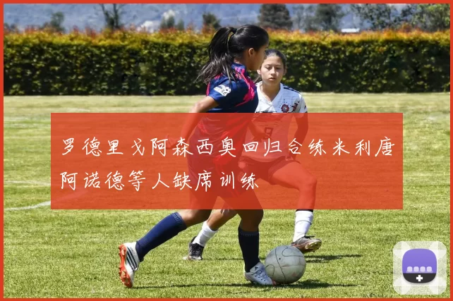 罗德里戈阿森西奥回归合练米利唐阿诺德等人缺席训练