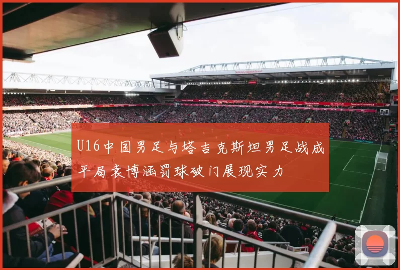 U16中国男足与塔吉克斯坦男足战成平局袁博涵罚球破门展现实力