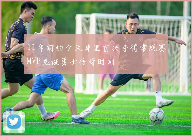 11年前的今天库里首次夺得常规赛MVP见证勇士传奇时刻