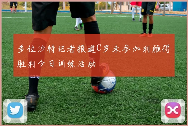 多位沙特记者报道C罗未参加利雅得胜利今日训练活动