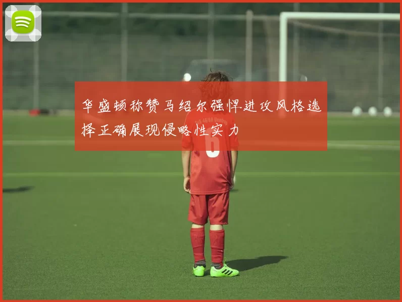 华盛顿称赞马绍尔强悍进攻风格选择正确展现侵略性实力